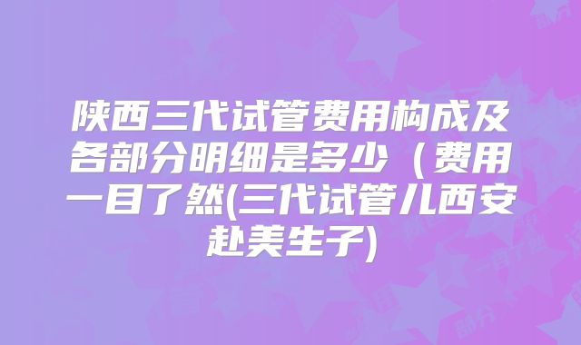陕西三代试管费用构成及各部分明细是多少(费用一目了然(三代试管儿西安赴美生子)