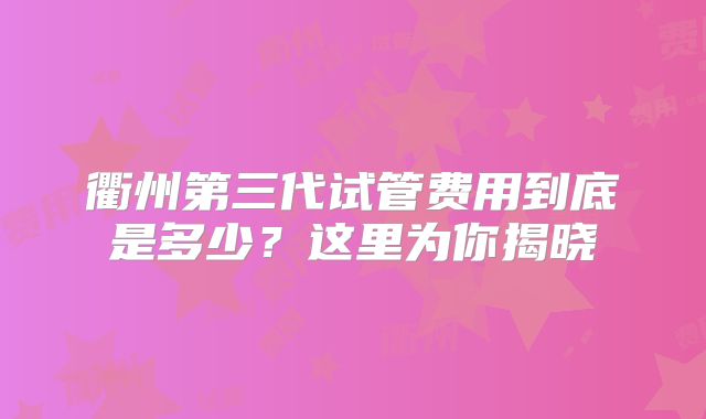 衢州第三代试管费用到底是多少？这里为你揭晓