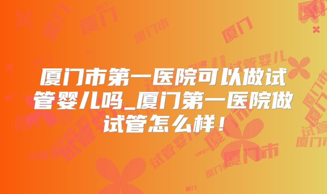 厦门市第一医院可以做试管婴儿吗_厦门第一医院做试管怎么样!