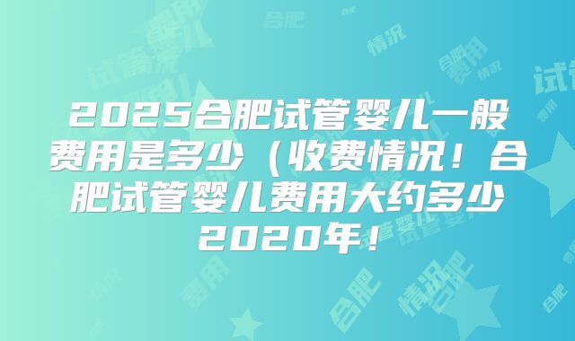 2025合肥试管婴儿一般费用是多少（收费情况！合肥试管婴儿费用大约多少2020年！