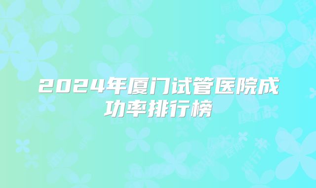 2024年厦门试管医院成功率排行榜