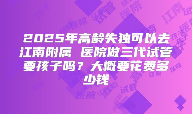 2025年高龄失独可以去江南附属 医院做三代试管要孩子吗?大概要花费多少钱