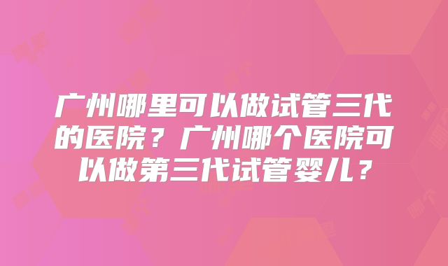 广州哪里可以做试管三代的医院?广州哪个医院可以做第三代试管婴儿?