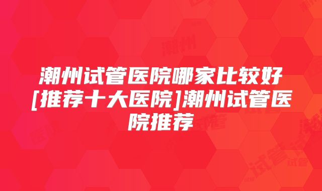 潮州试管医院哪家比较好[推荐十大医院]潮州试管医院推荐