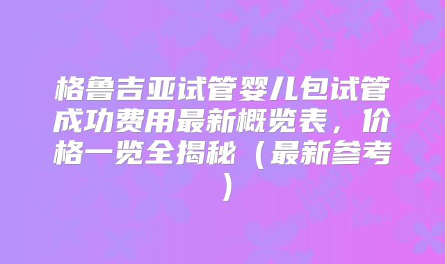 格鲁吉亚试管婴儿包试管成功费用最新概览表，价格一览全揭秘（最新参考）