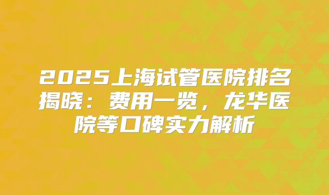 2025上海试管医院排名揭晓：费用一览，龙华医院等口碑实力解析