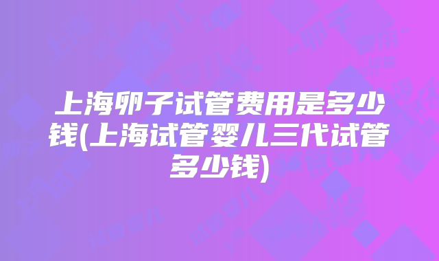 上海卵子试管费用是多少钱(上海试管婴儿三代试管多少钱)