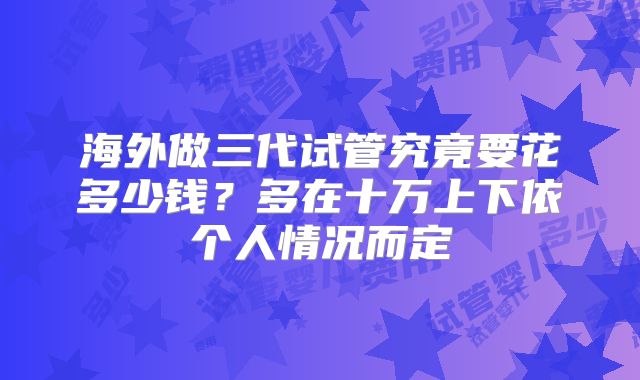 海外做三代试管究竟要花多少钱？多在十万上下依个人情况而定