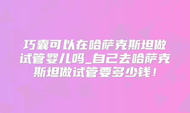 巧囊可以在哈萨克斯坦做试管婴儿吗_自己去哈萨克斯坦做试管要多少钱！