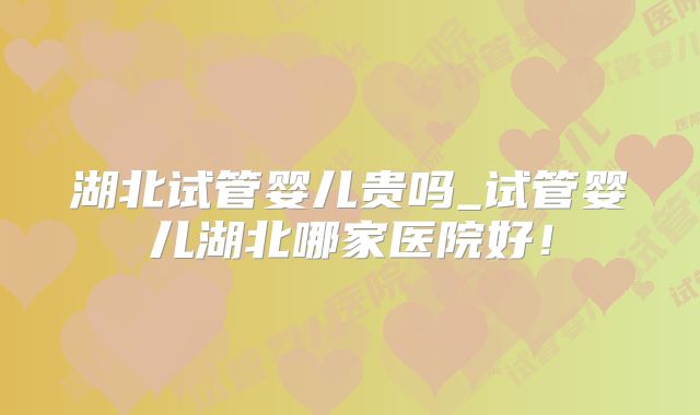 湖北试管婴儿贵吗_试管婴儿湖北哪家医院好！
