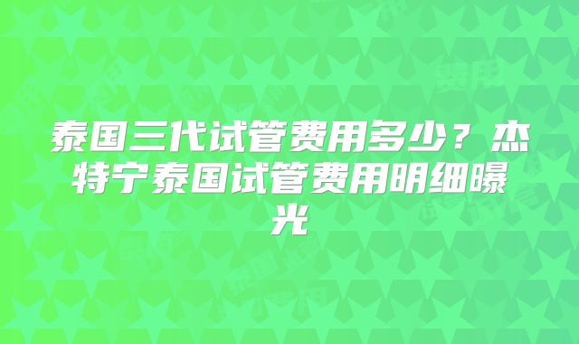 泰国三代试管费用多少？杰特宁泰国试管费用明细曝光