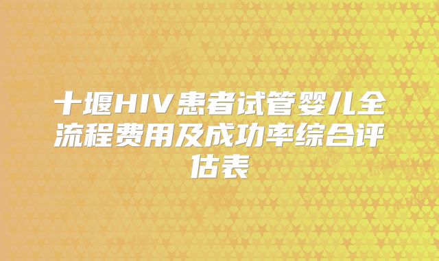 十堰HIV患者试管婴儿全流程费用及成功率综合评估表