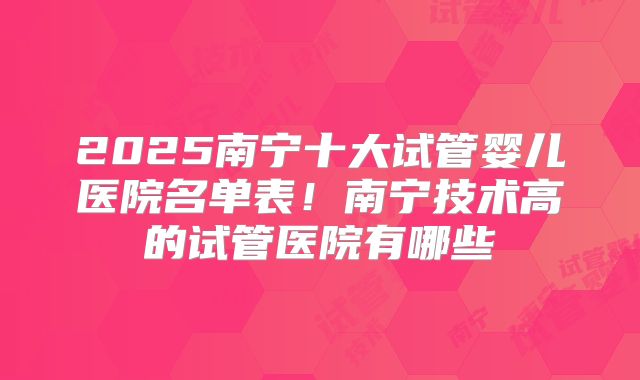 2025南宁十大试管婴儿医院名单表！南宁技术高的试管医院有哪些