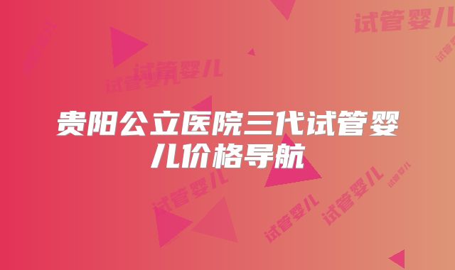 贵阳公立医院三代试管婴儿价格导航