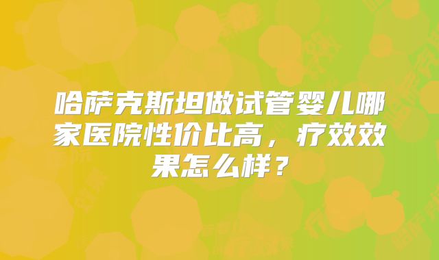 哈萨克斯坦做试管婴儿哪家医院性价比高，疗效效果怎么样？