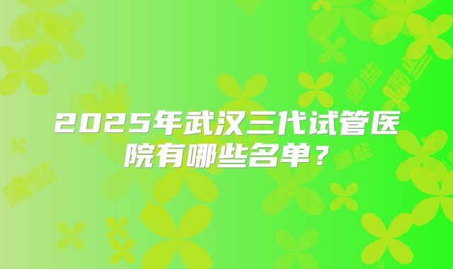 2025年武汉三代试管医院有哪些名单?
