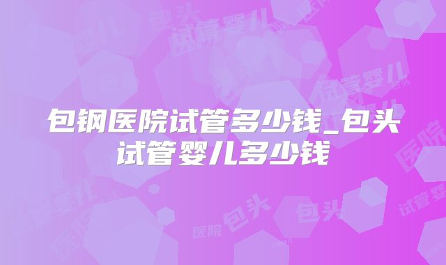 包钢医院试管多少钱_包头试管婴儿多少钱