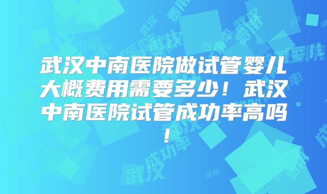 武汉中南医院做试管婴儿大概费用需要多少!武汉中南医院试管成功率高吗!