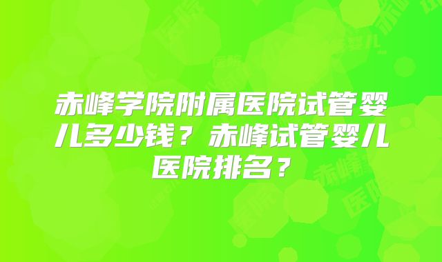 赤峰学院附属医院试管婴儿多少钱?赤峰试管婴儿医院排名?