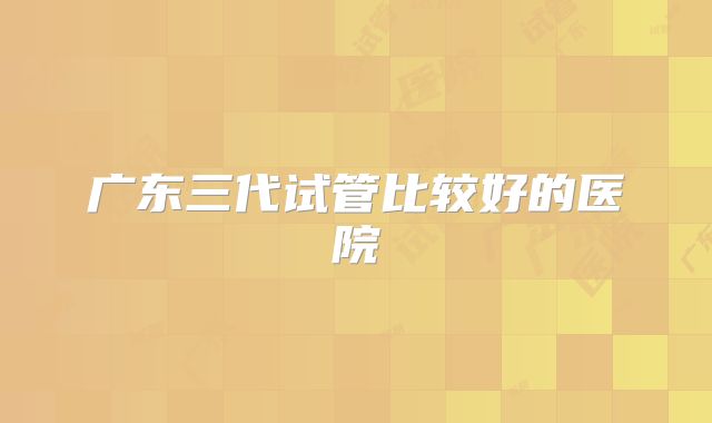 广东三代试管比较好的医院