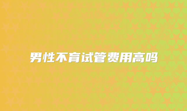 男性不育试管费用高吗