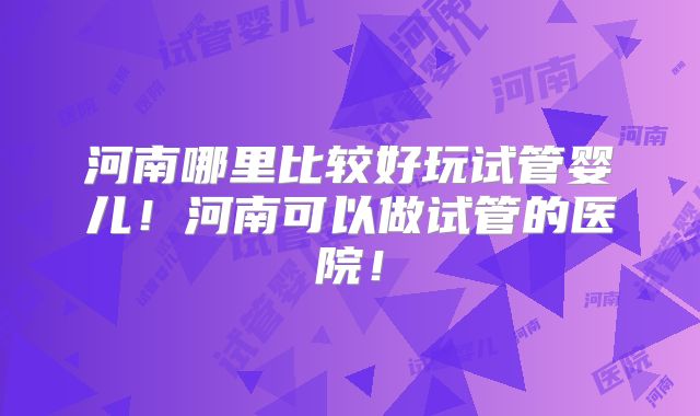 河南哪里比较好玩试管婴儿!河南可以做试管的医院!