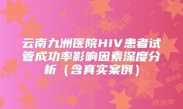 云南九洲医院HIV患者试管成功率影响因素深度分析（含真实案例）