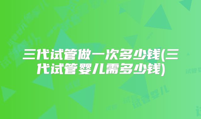 三代试管做一次多少钱(三代试管婴儿需多少钱)