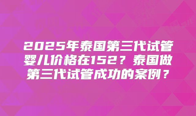 2025年泰国第三代试管婴儿价格在152?泰国做第三代试管成功的案例?