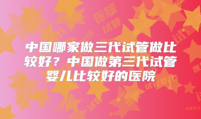 中国哪家做三代试管做比较好？中国做第三代试管婴儿比较好的医院
