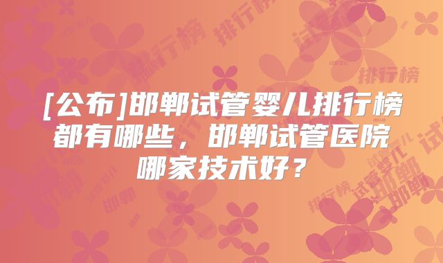 [公布]邯郸试管婴儿排行榜都有哪些，邯郸试管医院哪家技术好？
