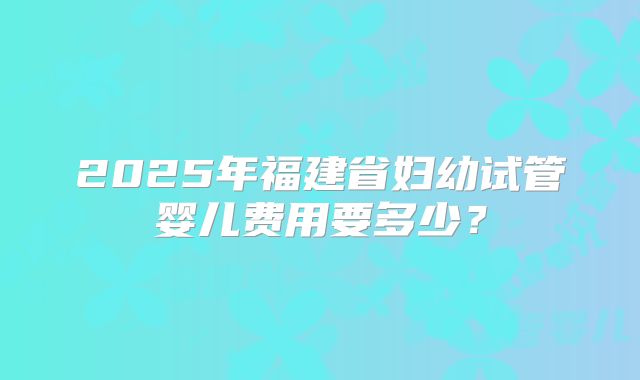 2025年福建省妇幼试管婴儿费用要多少?
