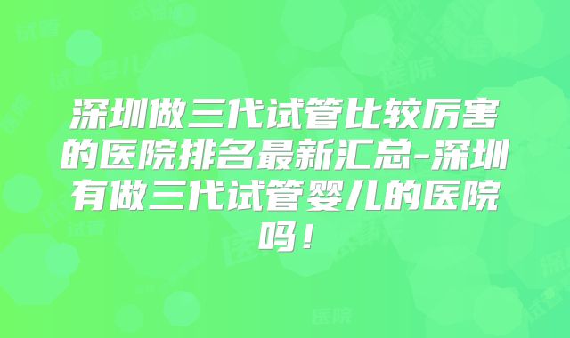 深圳做三代试管比较厉害的医院排名最新汇总-深圳有做三代试管婴儿的医院吗!