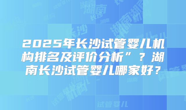 2025年长沙试管婴儿机构排名及评价分析”？湖南长沙试管婴儿哪家好？