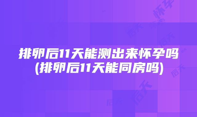 排卵后11天能测出来怀孕吗(排卵后11天能同房吗)