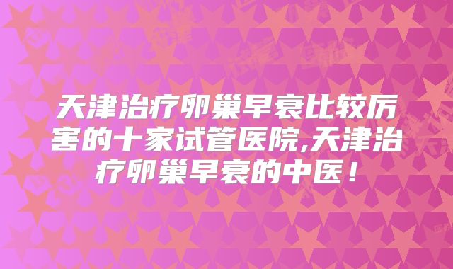 天津治疗卵巢早衰比较厉害的十家试管医院,天津治疗卵巢早衰的中医！