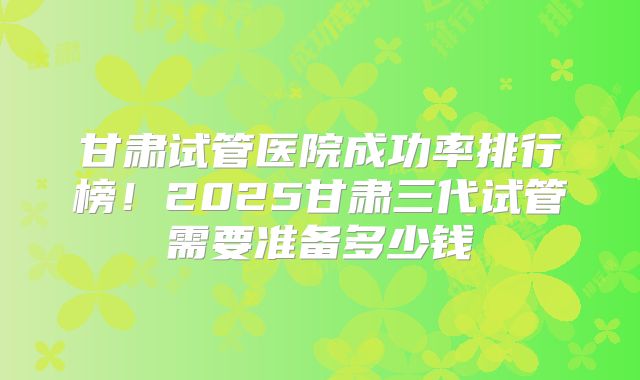 甘肃试管医院成功率排行榜！2025甘肃三代试管需要准备多少钱