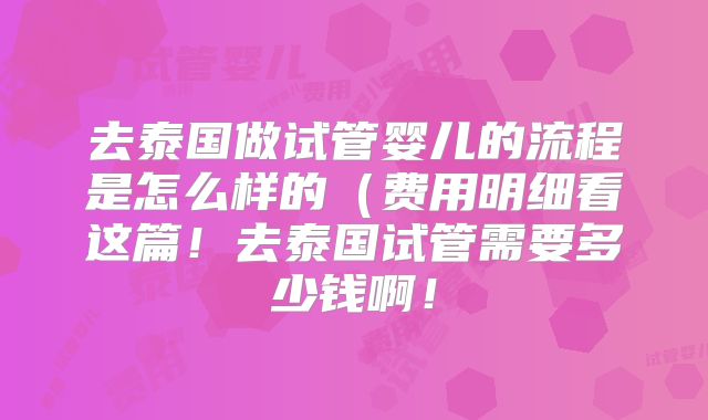 去泰国做试管婴儿的流程是怎么样的(费用明细看这篇!去泰国试管需要多少钱啊!