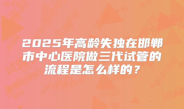 2025年高龄失独在邯郸市中心医院做三代试管的流程是怎么样的?