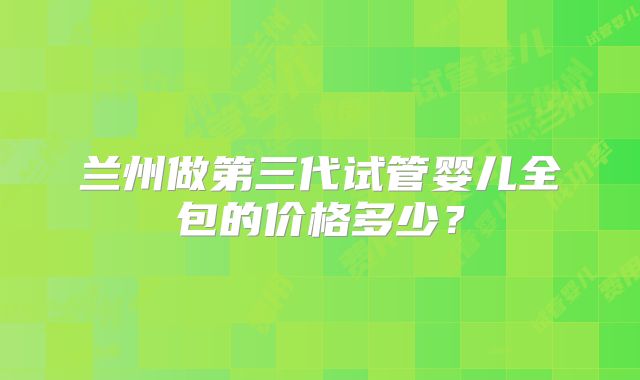 兰州做第三代试管婴儿全包的价格多少？