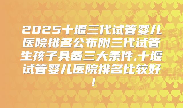 2025十堰三代试管婴儿医院排名公布附三代试管生孩子具备三大条件,十堰试管婴儿医院排名比较好！