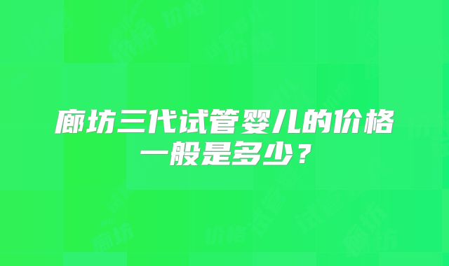 廊坊三代试管婴儿的价格一般是多少?