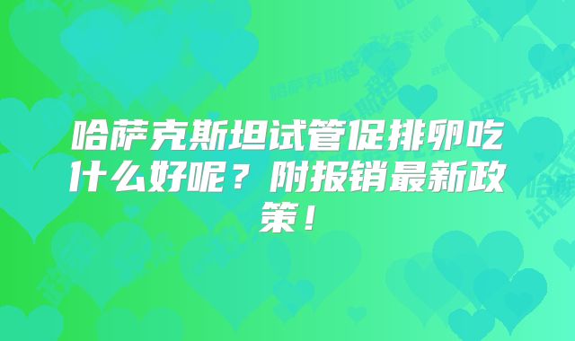 哈萨克斯坦试管促排卵吃什么好呢?附报销最新政策!