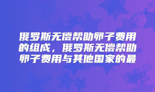 俄罗斯无偿帮助卵子费用的组成，俄罗斯无偿帮助卵子费用与其他国家的最