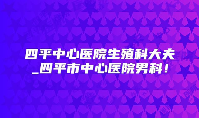 四平中心医院生殖科大夫_四平市中心医院男科！