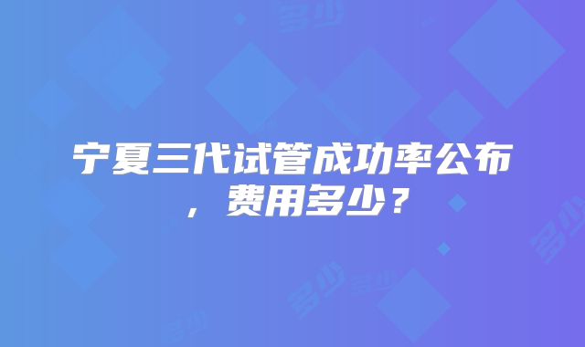 宁夏三代试管成功率公布,费用多少?