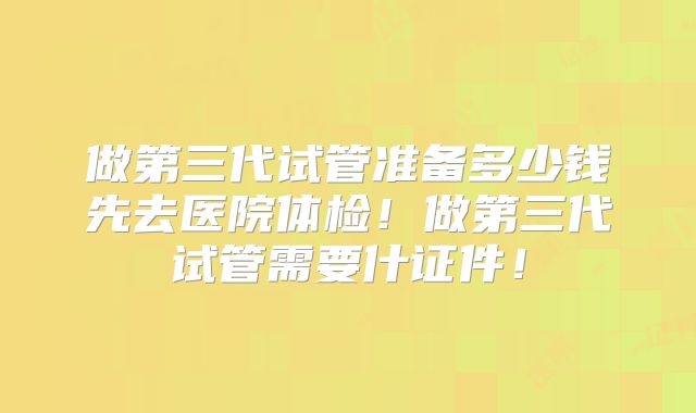 做第三代试管准备多少钱先去医院体检！做第三代试管需要什证件！