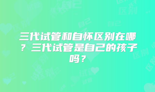 三代试管和自怀区别在哪?三代试管是自己的孩子吗?