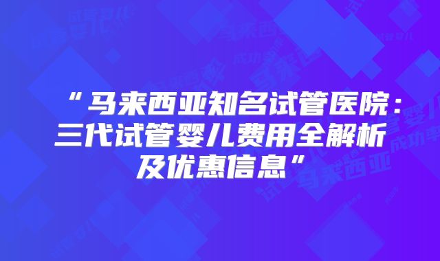 “马来西亚知名试管医院：三代试管婴儿费用全解析及优惠信息”