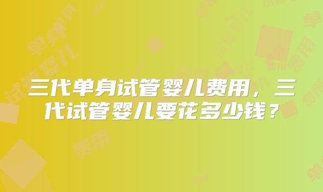 三代单身试管婴儿费用，三代试管婴儿要花多少钱？